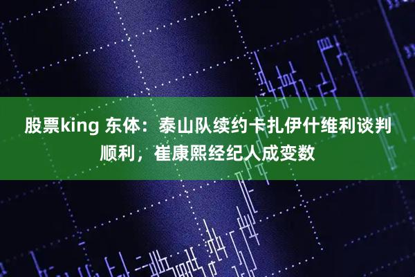 股票king 东体：泰山队续约卡扎伊什维利谈判顺利，崔康熙经纪人成变数