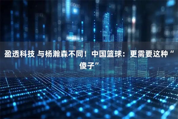 盈透科技 与杨瀚森不同！中国篮球：更需要这种“傻子”