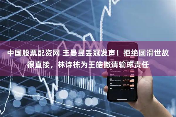 中国股票配资网 王曼昱丢冠发声！拒绝圆滑世故很直接，林诗栋为王皓撇清输球责任