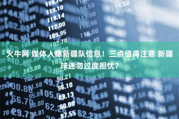 火牛网 媒体人曝新疆队信息！三点值得注意 新疆球迷勿过度担忧？