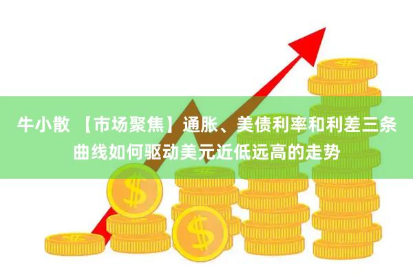 牛小散 【市场聚焦】通胀、美债利率和利差三条曲线如何驱动美元近低远高的走势