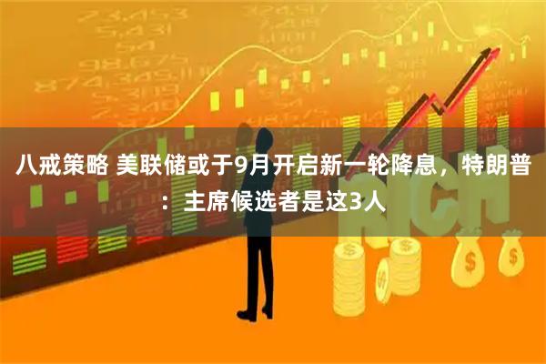 八戒策略 美联储或于9月开启新一轮降息，特朗普：主席候选者是这3人