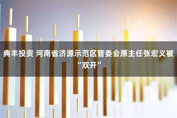 典丰投资 河南省济源示范区管委会原主任张宏义被“双开”