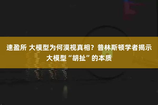 速盈所 大模型为何漠视真相？普林斯顿学者揭示大模型“胡扯”的本质