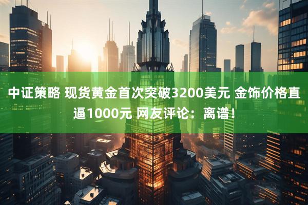 中证策略 现货黄金首次突破3200美元 金饰价格直逼1000元 网友评论：离谱！