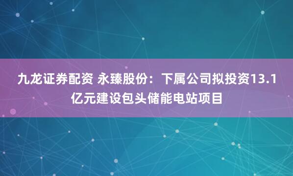 九龙证券配资 永臻股份：下属公司拟投资13.1亿元建设包头储能电站项目