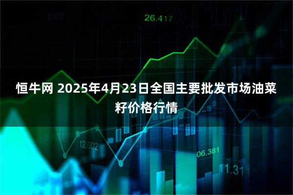 恒牛网 2025年4月23日全国主要批发市场油菜籽价格行情