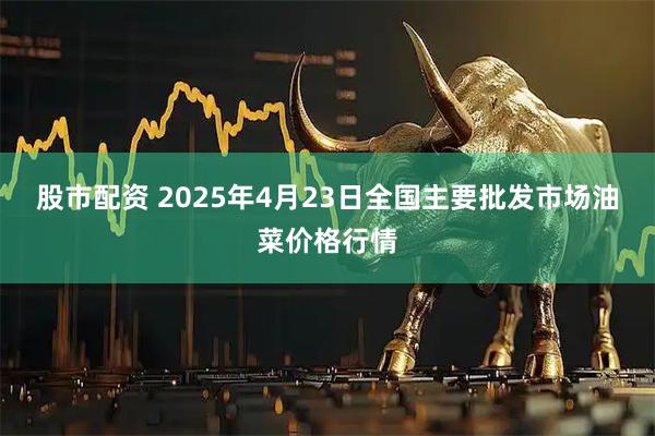 股市配资 2025年4月23日全国主要批发市场油菜价格行情
