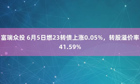富瑞众投 6月5日燃23转债上涨0.05%，转股溢价率41.59%