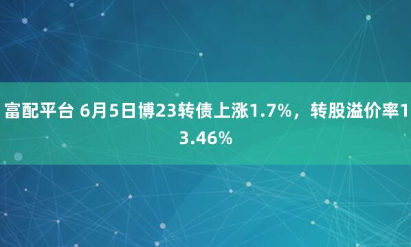 富配平台 6月5日博23转债上涨1.7%，转股溢价率13.46%