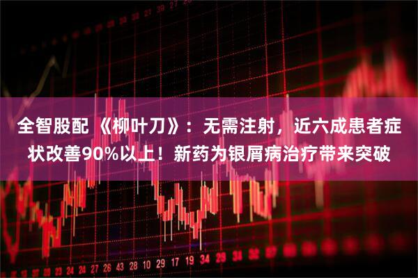 全智股配 《柳叶刀》：无需注射，近六成患者症状改善90%以上！新药为银屑病治疗带来突破