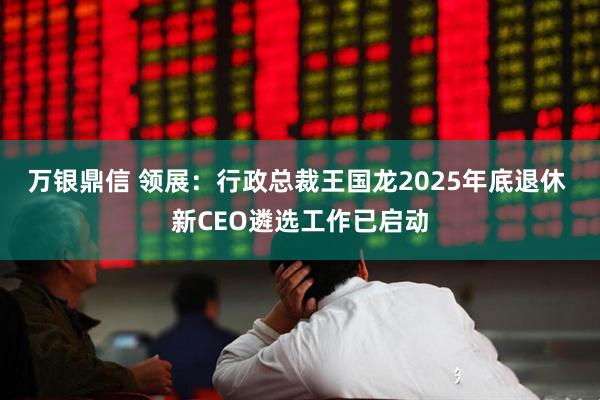 万银鼎信 领展：行政总裁王国龙2025年底退休 新CEO遴选工作已启动