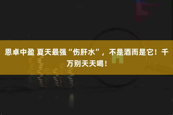 恩卓中盈 夏天最强“伤肝水”，不是酒而是它！千万别天天喝！