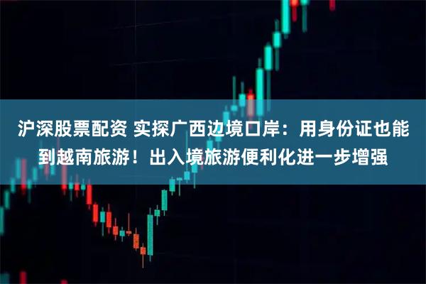 沪深股票配资 实探广西边境口岸：用身份证也能到越南旅游！出入境旅游便利化进一步增强