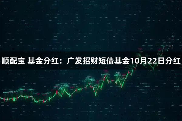 顺配宝 基金分红：广发招财短债基金10月22日分红