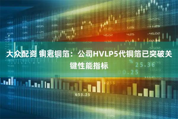 大众配资 铜冠铜箔：公司HVLP5代铜箔已突破关键性能指标