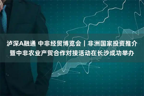 泸深A融通 中非经贸博览会｜非洲国家投资推介暨中非农业产贸合作对接活动在长沙成功举办
