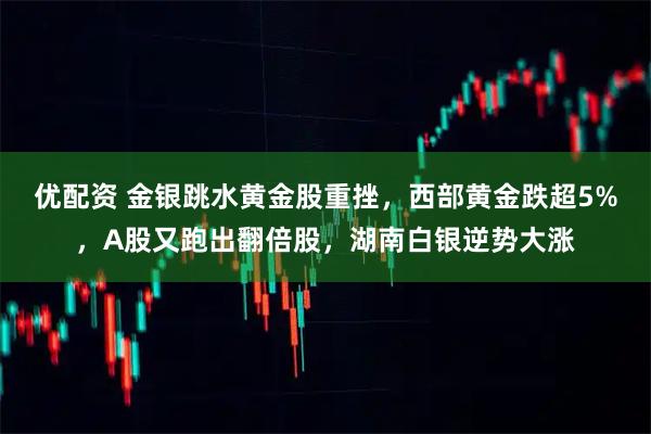 优配资 金银跳水黄金股重挫，西部黄金跌超5%，A股又跑出翻倍股，湖南白银逆势大涨