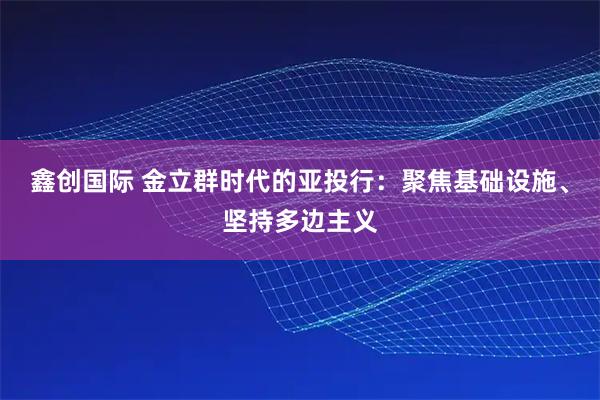 鑫创国际 金立群时代的亚投行：聚焦基础设施、坚持多边主义