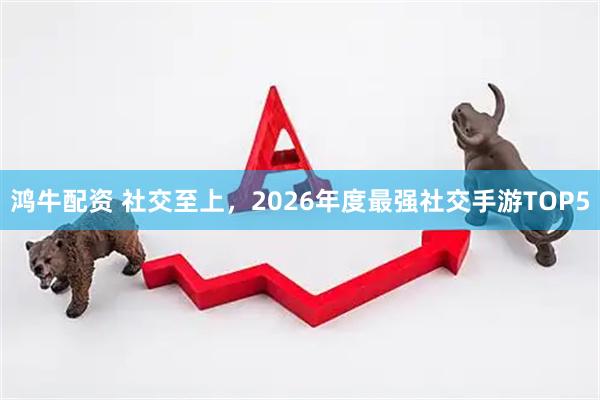 鸿牛配资 社交至上，2026年度最强社交手游TOP5