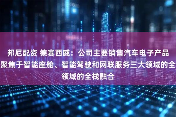 邦尼配资 德赛西威：公司主要销售汽车电子产品，深度聚焦于智能座舱、智能驾驶和网联服务三大领域的全栈融合