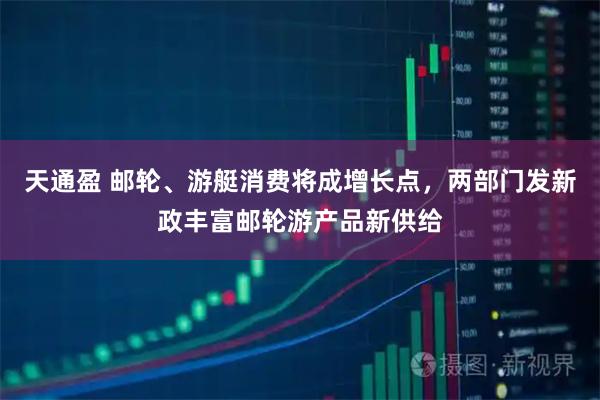 天通盈 邮轮、游艇消费将成增长点，两部门发新政丰富邮轮游产品新供给