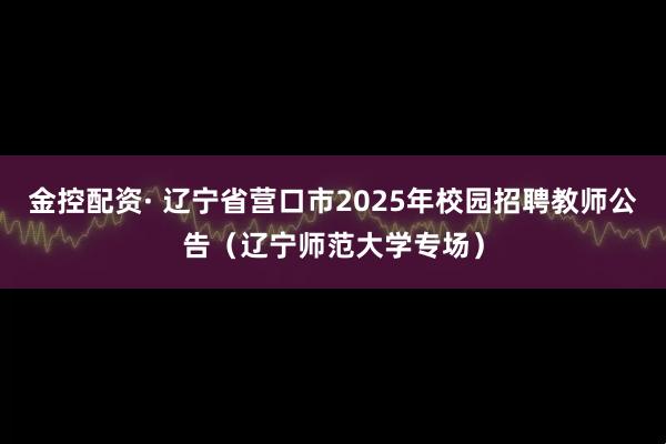 金控配资· 辽宁省营口市2025年校园招聘教师公告（辽宁师范大学专场）