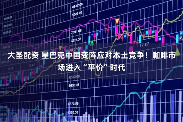 大圣配资 星巴克中国变阵应对本土竞争！咖啡市场进入“平价”时代