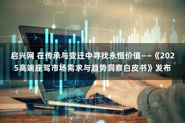 启兴网 在传承与变迁中寻找永恒价值——《2025高端座驾市场需求与趋势洞察白皮书》发布