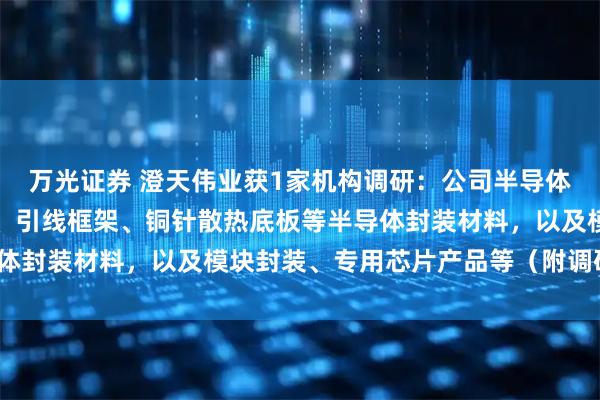 万光证券 澄天伟业获1家机构调研：公司半导体业务主要产品包括载带、引线框架、铜针散热底板等半导体封装材料，以及模块封装、专用芯片产品等（附调研问答）