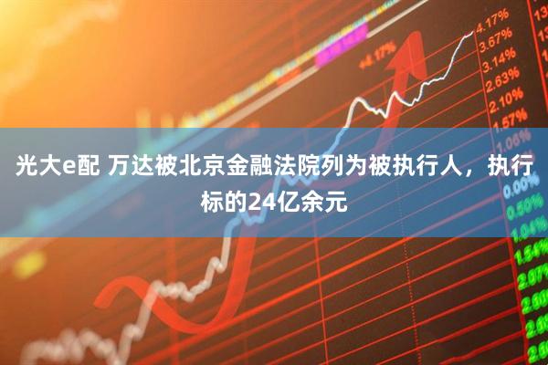 光大e配 万达被北京金融法院列为被执行人，执行标的24亿余元