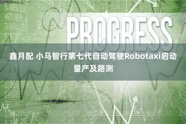 鑫月配 小马智行第七代自动驾驶Robotaxi启动量产及路测