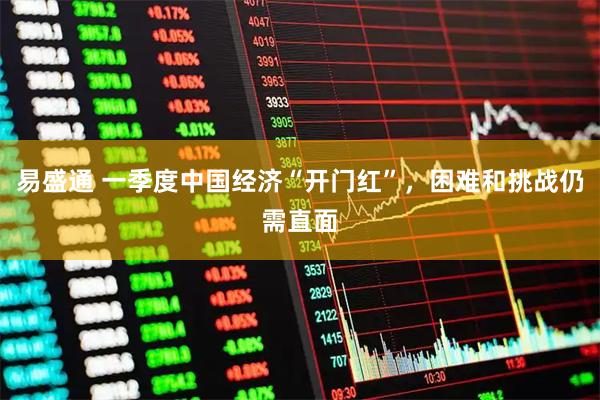 易盛通 一季度中国经济“开门红”，困难和挑战仍需直面
