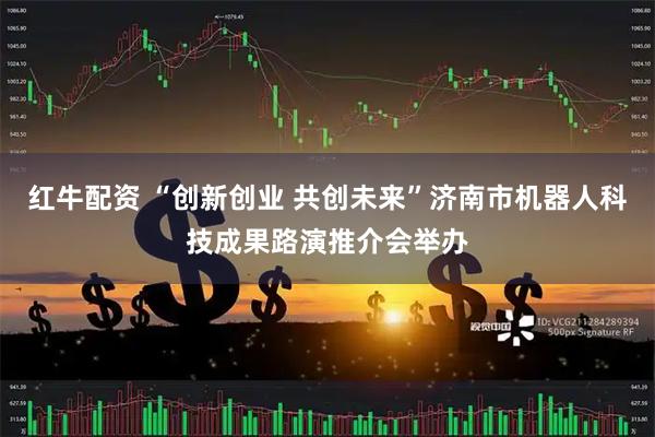 红牛配资 “创新创业 共创未来”济南市机器人科技成果路演推介会举办