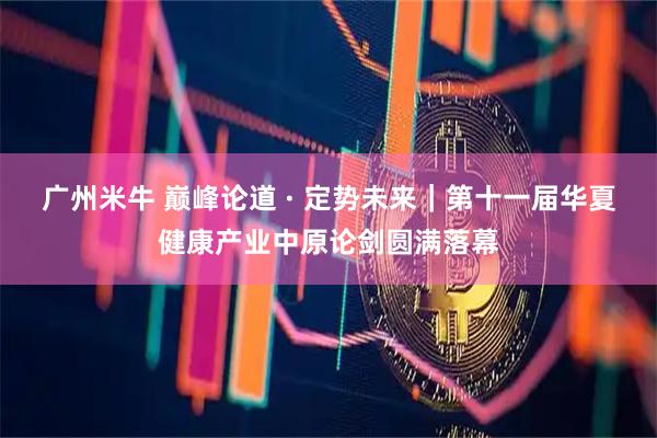 广州米牛 巅峰论道 · 定势未来｜第十一届华夏健康产业中原论剑圆满落幕